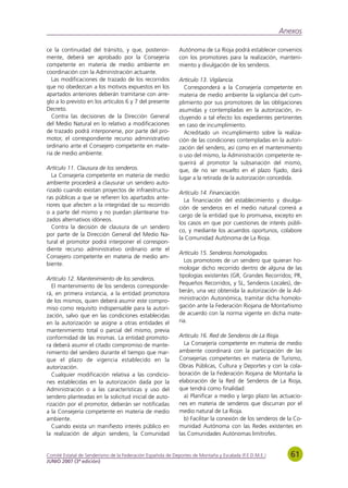 Anexos

ce la continuidad del tránsito, y que, posterior-            Autónoma de La Rioja podrá establecer convenios
mente, deberá ser aprobado por la Consejería                 con los promotores para la realización, manteni-
competente en materia de medio ambiente en                   miento y divulgación de los senderos.
coordinación con la Administración actuante.
   Las modificaciones de trazado de los recorridos           Artículo 13. Vigilancia.
que no obedezcan a los motivos expuestos en los                Corresponderá a la Consejería competente en
apartados anteriores deberán tramitarse con arre-            materia de medio ambiente la vigilancia del cum-
glo a lo previsto en los artículos 6 y 7 del presente        plimiento por sus promotores de las obligaciones
Decreto.                                                     asumidas y contempladas en la autorización, in-
   Contra las decisiones de la Dirección General             cluyendo a tal efecto los expedientes pertinentes
del Medio Natural en lo relativo a modificaciones            en caso de incumplimiento.
de trazado podrá interponerse, por parte del pro-              Acreditado un incumplimiento sobre la realiza-
motor, el correspondiente recurso administrativo             ción de las condiciones contempladas en la autori-
ordinario ante el Consejero competente en mate-              zación del sendero, así como en el mantenimiento
ria de medio ambiente.                                       o uso del mismo, la Administración competente re-
                                                             querirá al promotor la subsanación del mismo,
Artículo 11. Clausura de los senderos.                       que, de no ser resuelto en el plazo fijado, dará
   La Consejería competente en materia de medio              lugar a la retirada de la autorización concedida.
ambiente procederá a clausurar un sendero auto-
rizado cuando existan proyectos de infraestructu-            Artículo 14. Financiación.
ras públicas a que se refieren los apartados ante-             La financiación del establecimiento y divulga-
riores que afecten a la integridad de su recorrido
                                                             ción de senderos en el medio natural correrá a
o a parte del mismo y no puedan plantearse tra-
                                                             cargo de la entidad que lo promueva, excepto en
zados alternativos idóneos.
                                                             los casos en que por cuestiones de interés públi-
   Contra la decisión de clausura de un sendero
                                                             co, y mediante los acuerdos oportunos, colabore
por parte de la Dirección General del Medio Na-
                                                             la Comunidad Autónoma de La Rioja.
tural el promotor podrá interponer el correspon-
diente recurso administrativo ordinario ante el
                                                             Artículo 15. Senderos homologados.
Consejero competente en materia de medio am-
                                                                Los promotores de un sendero que quieran ho-
biente.
                                                             mologar dicho recorrido dentro de alguna de las
                                                             tipologías existentes (GR, Grandes Recorridos; PR,
Artículo 12. Mantenimiento de los senderos.
                                                             Pequeños Recorridos, y SL, Senderos Locales), de-
   El mantenimiento de los senderos corresponde-
rá, en primera instancia, a la entidad promotora             berán, una vez obtenida la autorización de la Ad-
de los mismos, quien deberá asumir este compro-              ministración Autonómica, tramitar dicha homolo-
miso como requisito indispensable para la autori-            gación ante la Federación Riojana de Montañismo
zación, salvo que en las condiciones establecidas            de acuerdo con la norma vigente en dicha mate-
en la autorización se asigne a otras entidades el            ria.
mantenimiento total o parcial del mismo, previa
conformidad de las mismas. La entidad promoto-               Artículo 16. Red de Senderos de La Rioja.
ra deberá asumir el citado compromiso de mante-                La Consejería competente en materia de medio
nimiento del sendero durante el tiempo que mar-              ambiente coordinará con la participación de las
que el plazo de vigencia establecido en la                   Consejerías competentes en materia de Turismo,
autorización.                                                Obras Públicas, Cultura y Deportes y con la cola-
   Cualquier modificación relativa a las condicio-           boración de la Federación Riojana de Montaña la
nes establecidas en la autorización dada por la              elaboración de la Red de Senderos de La Rioja,
Administración o a las características y uso del             que tendrá como finalidad:
sendero planteadas en la solicitud inicial de auto-            a) Planificar a medio y largo plazo las actuacio-
rización por el promotor, deberán ser notificadas            nes en materia de senderos que discurran por el
a la Consejería competente en materia de medio               medio natural de La Rioja.
ambiente.                                                      b) Facilitar la conexión de los senderos de la Co-
   Cuando exista un manifiesto interés público en            munidad Autónoma con las Redes existentes en
la realización de algún sendero, la Comunidad                las Comunidades Autónomas limítrofes.


Comité Estatal de Senderismo de la Federación Española de Deportes de Montaña y Escalada (F.E.D.M.E.)       61
JUNIO 2007 (3ª edición)
 