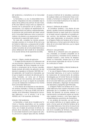 Manual de senderos


del senderismo y montañismo en la Comunidad                el acceso al disfrute de la naturaleza a personas
Valenciana.                                                de cualquier edad y con limitaciones físicas o sen-
  La Generalitat, a su vez, ha desarrollado herra-         soriales y fomentará la integración de los sende-
mientas integradoras de estas actividades bajo la          ros de la Comunidad Autónoma en las redes na-
óptica de las políticas de juventud. De este modo,         cionales e internacionales.
el Pla Jove Valencià incluye entre sus objetivos el
fomento de la participación de los jóvenes, sus            Artículo 3. Definición de sendero
asociaciones y sus órganos de representación en               Se consideran senderos, a los efectos de este
el establecimiento de políticas medioambientales,          decreto, aquellos itinerarios señalizados que, loca-
la promoción del conocimiento del medio natural            lizándose durante la mayor parte de su recorrido
de la Comunidad Valenciana entre la juventud e             en el medio natural y siguiendo en lo posible sen-
implicar a los jóvenes y sus asociaciones en el área       das, caminos, vías pecuarias, pistas forestales y
de protección y mejora del medio natural.                  otros viales tradicionales, se encuentren inscritos
  Por todo ello, cumplidos los trámites procedi-           en el Registro Público de Senderos de la Comuni-
mentales previstos en el artículo 49 bis de la Ley         dad Valenciana y formen parte de la Red de Sen-
de Gobierno Valenciano, a propuesta del conseller          deros de la Comunidad Valenciana, que se regula
de Territorio y Vivienda, conforme con el Consejo          en el artículo 5.
Jurídico Consultivo de la Comunidad Valenciana y
previa deliberación del Consell de la Generalitat,         Artículo 4. Usos permitidos
en la reunión del día 24 de septiembre de 2004,              Además de su utilización para usos agropecua-
                                                           rios y forestales, se considera compatible con el
                     DECRETO                               uso excursionista y montañero de los senderos la
                                                           actividad ecuestre y otras formas de desplaza-
Artículo 1. Objeto y ámbito de aplicación                  miento no motorizado, siempre que no se trate
  1. El objeto de este decreto es la ordenación del        de excursiones organizadas de más de 10 anima-
uso excursionista y deportivo en los montes o es-          les o vehículos sin motor.
pacios forestales, de forma integrada con la pro-
tección y conservación de los recursos naturales.          Artículo 5. Registro Público y Red de Senderos de
Queda excluido del ámbito de aplicación de este            la Comunidad Valenciana
decreto lo regulado en el Decreto 183/1994, de 1             1. Se crea el Registro Público de Senderos de la
de septiembre, del Consell de la Generalitat, por          Comunidad Valenciana, en el cual se inscribirán
el que se regula la circulación de vehículos por te-       las resoluciones de reconocimiento de senderos
rrenos forestales, así como por el Decreto                 homologados por el Comité Técnico de Senderos
233/1994, de 8 de noviembre, del Consell de la             de la Federació d’Esports de Muntanya i Escalada
Generalitat, por el que se regulan las acampadas           de la Comunitat Valenciana, que estén convenien-
y el uso de instalaciones recreativas en los montes        temente señalizados y dispongan de documenta-
de la Comunidad Valenciana.                                ción descriptiva y topográfica georrefenciada.
  2. A los efectos de lo dispuesto en este decreto,          2. El Registro Público de Senderos de la Comu-
son terrenos forestales o montes los establecidos          nidad Valenciana tiene carácter informativo y será
en los artículos 2 y 3 de la Ley 3/1993, de 9 de di-       gestionado por la Conselleria de Territorio y Vi-
ciembre, de la Generalitat, Forestal de la Comuni-         vienda. No obstante, las acciones relativas a su
dad Valenciana, y en el artículo 5 de la Ley               mantenimiento y actualización podrán ser transfe-
43/2003, de 21 de noviembre, de Montes.                    ridas mediante convenio u otra figura legal a la
                                                           entidad federativa autonómica de montañismo.
Artículo 2. Del senderismo                                   3. Los senderos de recorrido, una vez inscritos
   La Generalitat, a través de la Conselleria de Te-       con carácter definitivo en el registro público, pa-
rritorio y Vivienda, desarrollará, con las cautelas        sarán a formar parte de la Red de Senderos de la
necesarias, acciones para la ordenación del sende-         Comunidad Valenciana. Esta red es el conjunto de
rismo, con el objeto de promover el disfrute res-          esos senderos, la cual gozará de la tutela y protec-
petuoso de la naturaleza en todo el territorio de          ción de la Conselleria de Territorio y Vivienda en
la Comunidad Autónoma como espacio de cultu-               los términos que establece este decreto.
ra y de ocio en cualquier época del año, facilitará


 64            Comité Estatal de Senderismo de la Federación Española de Deportes de Montaña y Escalada (F.E.D.M.E.)
                                                                                          JUNIO 2007 (3ª edición)
 