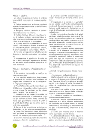 Manual de senderos


Artículo 4.- Objetivos.                                      c) Circulares: recorridos caracterizados por su
   Las actuaciones públicas en materia de senderos         inicio y finalización en el mismo punto o pobla-
perseguirán la consecución de los siguientes obje-         ción.
tivos:                                                       3. Sin perjuicio de lo previsto en el apartado 1
   1. Facilitar la práctica del senderismo, mediante       de este artículo, a los fines del uso turístico de los
la protección y conservación de los recursos natu-         senderos, la Consejería competente en materia de
rales y culturales.                                        turismo podrá igualmente clasificarlos por el
   2. Recuperar, conservar y fomentar el patrimo-          grado de dificultad, por su interés temático o por
nio viario tradicional y su entorno.                       su localización.
   3. Facilitar el disfrute del medio natural a perso-       4. A los efectos de la uniformidad de la señali-
                                                           zación en toda la Comunidad Autónoma de Ca-
nas de cualquier condición o circunstancia perso-
                                                           narias, la Consejería competente en materia de
nal o social, como medio para que adquieran con-
                                                           medio ambiente aprobará las características técni-
ciencia de la necesidad de su conservación.
                                                           cas de las señales para los diversos tipos de sen-
   4. Promover el disfrute y conocimiento de la na-
                                                           deros, de acuerdo con los criterios fijados por la
turaleza y del medio rural en todo el territorio de
                                                           "European Ramblers Association".
la Comunidad Autónoma como espacio turístico,                En todo caso, cuando un sendero homologado
de cultura y de ocio en cualquier época del año.           transcurra por el interior de un Espacio Natural
   5. Fomentar la integración de la Red Canaria de         Protegido, la señalización deberá integrar la iden-
Senderos en las redes nacionales e internaciona-           tidad corporativa del espacio y la normativa inter-
les.                                                       nacional de senderismo. Además se podrá incor-
   6. Homogeneizar la señalización de todas las            porar otro tipo de información de carácter
vías y caminos aptos para la práctica del senderis-        interpretativo y educativo de forma que contribu-
mo, evitando la dispersión en las tipologías de se-        ya a las finalidades de conservación de la natura-
ñales empleadas.                                           leza, seguridad y conocimiento del espacio na-
                                                           tural protegido.
Artículo 5.- Clasificación y señalización de los sen-
deros.                                                     Artículo 6.- Competencias de los Cabildos Insula-
  1. Los senderos homologados se clasifican en             res.
los siguientes grupos:                                       1. Corresponde a los Cabildos Insulares:
  a) Gran Recorrido: aquéllos cuya duración exce-            a) La homologación de los senderos, de oficio, o
da en más de una jornada o de 50 kilómetros de             a propuesta de los Ayuntamientos o de la Federa-
longitud total. Se identifican con los colores blan-       ción Canaria de Montañismo, así como la modifi-
co y rojo y con las siglas GR.                             cación y cancelación de dicha homologación,
  b) Pequeño Recorrido: cuando no se rebasen los           oídos a la citada Federación y a los Ayuntamien-
50 kilómetros y se puedan realizar íntegramente            tos, en su caso.
                                                             b) La adopción de medidas jurídicas y actuacio-
en una jornada. Se identifican con los colores
                                                           nes que garanticen la libre circulación de las per-
blanco y amarillo y con las siglas PR.
                                                           sonas en los senderos homologados.
  c) Sendero Local: los pequeños recorridos de
                                                             c) La vigilancia, conservación, señalización y
senderismo de menos de 10 kilómetros de longi-
                                                           mantenimiento de los senderos.
tud que permiten acceder a puntos concretos de
                                                             d) Promover y aprobar los Planes Especiales de
interés local, generalmente partiendo de un GR o           Ordenación de la red de senderos, determinando
de un PR. Se identifican con los colores blanco y          las condiciones de uso de los mismos, las posibles
verde y con las siglas SL.                                 restricciones o limitaciones y los medios financie-
  2. Dentro de los recorridos de senderismo se             ros para su mantenimiento, conservación o res-
distinguirán, a su vez, las siguientes modalidades:        tauración.
  a) Derivaciones: recorridos o tramos, señalizados          e) Cuantas otras funciones sirvan al desarrollo
o no, que parten de un sendero homologado y lo             de los objetivos del presente Decreto.
vinculan con elementos cercanos de interés.                  2. A criterio de cada Cabildo Insular, algunas de
  b) Variantes: recorridos que salen de un sendero         las funciones señaladas en el apartado anterior
para volver a él en otro punto diferente.                  podrán ser encomendadas a la Federación Cana-


 70            Comité Estatal de Senderismo de la Federación Española de Deportes de Montaña y Escalada (F.E.D.M.E.)
                                                                                          JUNIO 2007 (3ª edición)
 