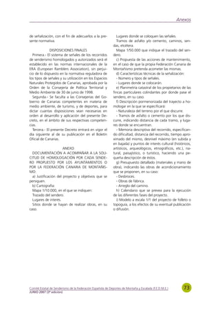 Anexos


de señalización, con el fin de adecuarlos a la pre-            Lugares donde se coloquen las señales.
sente normativa.                                               Tramos de asfalto y/o cemento, caminos, sen-
                                                             das, etcétera.
              DISPOSICIONES FINALES                            Mapa 1/50.000 que indique el trazado del sen-
  Primera.- El sistema de señales de los recorridos          dero.
de senderismo homologados y autorizados será el                c) Propuesta de las acciones de mantenimiento,
establecido en las normas internacionales de la              en el caso de que la propia Federación Canaria de
ERA (European Ramblers Association), sin perjui-             Montañismo pretenda acometer las mismas.
cio de lo dispuesto en la normativa reguladora de              d) Características técnicas de la señalización:
los tipos de señales y su utilización en los Espacios          - Número y tipos de señales.
Naturales Protegidos de Canarias, aprobada por la              - Lugares donde se colocarán.
Orden de la Consejería de Política Territorial y               e) Planimetría catastral de los propietarios de las
Medio Ambiente de 30 de junio de 1998.                       fincas particulares colindantes por donde pase el
  Segunda.- Se faculta a las Consejerías del Go-             sendero, en su caso.
bierno de Canarias competentes en materia de                   f) Descripción pormenorizada del trayecto a ho-
medio ambiente, de turismo, y de deportes, para              mologar en la que se especificará:
dictar cuantas disposiciones sean necesarias en                - Naturaleza del terreno por el que discurre.
orden al desarrollo y aplicación del presente De-              - Tramos de asfalto o cemento por los que dis-
creto, en el ámbito de sus respectivas competen-             curre, indicando distancia de cada tramo, y luga-
cias.                                                        res donde se encuentran.
  Tercera.- El presente Decreto entrará en vigor el            - Memoria descriptiva del recorrido, especifican-
día siguiente al de su publicación en el Boletín             do dificultad, distancia del recorrido, tiempo apro-
Oficial de Canarias.                                         ximado del mismo, desnivel máximo (en subida y
                                                             en bajada) y puntos de interés cultural (históricos,
                       ANEXO                                 artísticos, arqueológicos, etnográficos, etc.), na-
  DOCUMENTACIÓN A ACOMPAÑAR A LA SOLI-                       tural, paisajístico, o turístico, haciendo una pe-
CITUD DE HOMOLOGACIÓN POR CADA SENDE-                        queña descripción de éstos.
RO PROPUESTO POR LOS AYUNTAMIENTOS O                           g) Presupuesto detallado (materiales y mano de
POR LA FEDERACIÓN CANARIA DE MONTAÑIS-                       obra), indicando las obras de acondicionamiento
MO:                                                          que se proponen, en su caso:
  a) Justificación del proyecto y objetivos que se             - Desbroces.
persiguen.                                                     - Obras de fábrica.
  b) Cartografía:                                              - Arreglo del camino.
  Mapa 1/10.000, en el que se indiquen:                        h) Calendario que se prevea para la ejecución
  Trazado del sendero.                                       de las diferentes fases del proyecto.
  Lugares de interés.                                          i) Modelo a escala 1/1 del proyecto de folleto o
  Sitios donde se hayan de realizar obras, en su             topoguía, a los efectos de su eventual publicación
caso.                                                        o difusión.




Comité Estatal de Senderismo de la Federación Española de Deportes de Montaña y Escalada (F.E.D.M.E.)        73
JUNIO 2007 (3ª edición)
 