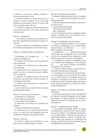 Anexos

su disfrute a personas de cualquier condición o              Artículo 8. Solicitud de autorización.
circunstancia personal o social.                               El promotor deberá presentar, ante la Consejería
  4. Promover el disfrute y conocimiento de la na-           de .............. , solicitud acompañada de la siguien-
turaleza en todo el territorio de la Comunidad               te documentación:
Autónoma como espacio turístico, de cultura y de               a) Memoria explicativa del proyecto que conten-
ocio en cualquier época del año.                             ga como mínimo:
                                                               - identificación del promotor
  5. Fomentar la integración de los senderos de la
                                                               - identificación del itinerario
Comunidad Autónoma en las redes nacionales e
                                                               - base cartográfica
internacionales.
                                                               b) Las autorizaciones de los propietarios de los
                                                             terrenos o titulares de cuantos derechos concu-
Artículo 4. Clasificación.
                                                             rran en el trazado del sendero.
  1. Los senderos se clasifican en Grandes Recorri-
dos (GR), Pequeños Recorridos (PR) y Senderos Lo-            Artículo 9. Procedimiento de autorización.
cales (SL).                                                     1. Una vez recibida la solicitud en la Consejería
  2. Asimismo podrán ser homologados y autoriza-             se remitirá, acompañada de la correspondiente
dos senderos que respondan a otra denominación.              documentación, a la Federación .............. en un
                                                             plazo no superior a quince días.
Artículo 5. Competencia de la Consejería de                     2. La Federación .............. valorará la solicitud de
.............                                                conformidad con la legislación de la Comunidad
   Corresponden a la Consejería de .............. las        Autónoma y la reglamentación federativa en esta
siguientes competencias:                                     materia y emitirá un informe de homologación.
   La recepción de la solicitud y la documentación              3. La Federación trasladará el expediente, junto
que la acompañe.                                             con el informe de homologación, a la Consejería
                                                             de .............. que dictará resolución concediendo
   La remisión a la Federación de la documenta-
                                                             o denegando la autorización.
ción presentada.
                                                                4. Contra la resolución podrá interponerse el re-
   El otorgamiento de la autorización correspon-
                                                             curso administrativo que corresponda.
diente, así como las resoluciones sobre modifica-
                                                                5. Acreditado el incumplimiento de las condicio-
ción y cancelación.                                          nes contempladas en la autorización del sendero
   La adopción de medidas jurídicas y otro tipo de           o en su mantenimiento, la Consejería requerirá al
actuaciones que garanticen la libre circulación en           promotor la subsanación del mismo. La falta de
los senderos autorizados.                                    cumplimiento dentro del plazo fijado dará lugar a
   La vigilancia de la conservación y mantenimien-           la cancelación del sendero, que habrá de ser noti-
to de los senderos.                                          ficada a la Federación.
   Cuantas otras sirvan al desarrollo de los objeti-
vos del presente Decreto.                                    Artículo 10. Senderos en espacios sometidos a
                                                             limitaciones.
Artículo 6. Funciones de la Federación ..............           Los senderos que discurran total o parcialmente
  Corresponde a la Federación .............. el ejerci-      por Espacios Naturales Protegidos u otros lugares
cio de las siguientes facultades:                            que tengan un especial régimen de protección
                                                             habrán de someterse a lo dispuesto en su norma-
  La homologación de senderos.
                                                             tiva específica.
  La elaboración del informe de cancelación de
senderos.
                                                             Artículo 11. Modificaciones de trazado.
  La llevanza del Registro de Senderos.
                                                               1. Los senderos autorizados podrán ser objeto
  La colaboración con las Administraciones Públi-            de modificación cuando concurran razones objeti-
cas y, en su caso, con otras entidades para el de-           vas que lo justifiquen. Será obligación de la perso-
sarrollo de los objetivos del presente Decreto.              na o entidad pública o privada que promueva la
                                                             modificación elaborar y financiar un trazado alter-
Artículo 7. Promotor.                                        nativo viable que garantice la continuidad del
 Los senderos podrán ser promovidos por cual-                tránsito, siguiéndose el mismo procedimiento que
quier persona o entidad pública o privada.                   el establecido para la autorización.


Comité Estatal de Senderismo de la Federación Española de Deportes de Montaña y Escalada (F.E.D.M.E.)             75
JUNIO 2007 (3ª edición)
 