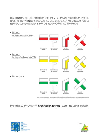 LAS SEÑALES DE LOS SENDEROS GR, PR y SL ESTÁN PROTEGIDAS POR EL
REGISTRO DE PATENTES Y MARCAS. SU USO DEBERÁ SER AUTORIZADO POR LA
FEDME O SUBSIDIARIAMENTE POR LAS FEDERACIONES AUTONÓMICAS.


• Sendero
  de Gran Recorrido (GR)




                                               Continuidad de      Cambio brusco             Cambio                     Dirección
                                                  sendero           de dirección           de dirección                equivocada



• Sendero
  de Pequeño Recorrido (PR)




                                               Continuidad de      Cambio brusco             Cambio                     Dirección
                                                  sendero           de dirección           de dirección                equivocada



• Sendero Local




                                               Continuidad de      Cambio brusco             Cambio                     Dirección
                                                  sendero           de dirección           de dirección                equivocada


                                         Estas marcas de senderos deberán figurar en las publicaciones especializadas de senderos homologados




ESTE MANUAL ESTÁ VIGENTE DESDE JUNIO DE 2007 HASTA UNA NUEVA REVISIÓN.




           EWV
           Europäische
           Wandervereinigung
                                                                                                                         Edita:
           ERA
                               ,
           European Ramblers
           Association
           FERP
           Fédération Européenne de la
           Randonnée Pédestre
                                                                                                                              PRAMES, S.A.
 