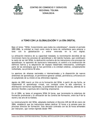 CENTRO DE COMERCIO Y SERVICIOS
REGIONAL TOLIMA
SENALOGIA
Inducción SENA. CENTROS REGIONAL TOLIMA, ARTICULACION CON LA MEDIA TECNICAPágina 10
A TONO CON LA GLOBALIZACIÓN Y LA ERA DIGITAL
Bajo el lema: “SENA: Conocimiento para todos los colombianos”, durante el periodo
2002-2006, la entidad se trazó como meta la tarea de rediseñarse para ponerse a
tono con la globalización y entrar renovada en la era digital.
La utilización intensiva de su capacidad instalada; la reorientación decidida de las
inversiones hacia los procesos de aprendizaje y del talento humano, que constituyen
la razón de ser del SENA; la dedicación exclusiva de los instructores a los procesos de
aprendizaje; la supresión de burocracia innecesaria; el control a la construcción de
edificios nuevos y la adquisición de equipos industriales innecesarios, constituyen
parte de las estrategias que le han permitido a la entidad celebrar, completamente
rediseñada, sus primeros 50 años.
La apertura de alianzas nacionales e internacionales y la disposición de nuevos
ambientes de aprendizaje, le permitieron generar calidad, pertinencia y eficiencia en
el cumpliendo de su misión en las diferentes regiones.
Agosto de 2003 marcó un hito en la formación del SENA. A partir de esa fecha, se
implementó el aprendizaje virtual, con ventajas como la alta cobertura, la
distribución territorial equilibrada, la posibilidad de acortar distancias, además de la
atención flexible y oportuna del e-learning empresarial.
En el 2004, se lanza el programa SENA 24 horas, que incrementa la cobertura de
formación profesional y la utilización de los Centros de Formación, entre las 9 de la
noche y las seis de la mañana.
La reestructuración del SENA, adoptada mediante el Decreto 249 del 28 de enero de
2004, estableció que los instructores deben dedicar 32 horas a la semana para los
procesos directos de formación. Esta decisión contrasta con las 26 horas semanales
por instructor, que venían rigiendo desde 1997.
 