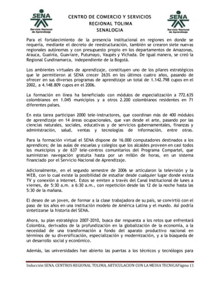 CENTRO DE COMERCIO Y SERVICIOS
REGIONAL TOLIMA
SENALOGIA
Inducción SENA. CENTROS REGIONAL TOLIMA, ARTICULACION CON LA MEDIA TECNICAPágina 11
Para el fortalecimiento de la presencia institucional en regiones en donde se
requería, mediante el decreto de reestructuración, también se crearon siete nuevas
regionales autónomas y con presupuesto propio en los departamentos de Amazonas,
Arauca, Guainía, Guaviare, Putumayo, Vaupés y Vichada. De igual manera, se creó la
Regional Cundinamarca, independiente de la Bogotá.
Los ambientes virtuales de aprendizaje, constituyen uno de los pilares estratégicos
que le permitieron al SENA crecer 263% en los últimos cuatro años, pasando de
ofrecer en sus diversos programas de aprendizaje un total de 1.142.798 cupos en el
2002, a 4.148.809 cupos en el 2006.
La formación en línea ha beneficiado con módulos de especialización a 772.635
colombianos en 1.045 municipios y a otros 2.200 colombianos residentes en 71
diferentes países.
En esta tarea participan 2000 tele-instructores, que coordinan más de 400 módulos
de aprendizaje en 14 áreas ocupacionales, que van desde el arte, pasando por las
ciencias naturales, sociales, educativas y de servicios gubernamentales, finanzas y
administración, salud, ventas y tecnologías de información, entre otras.
Para la formación virtual el SENA dispone de 16.000 computadores destinados a los
aprendices; de las aulas de escuelas y colegios que los alcaldes proveen en casi todos
los municipios y de 637 tele-centros comunitarios del Programa Compartel, que
suministran navegación gratuita hasta por un millón de horas, en un sistema
financiado por el Servicio Nacional de Aprendizaje.
Adicionalmente, en el segundo semestre de 2006 se articularon la televisión y la
WEB, con lo cual existe la posibilidad de estudiar desde cualquier lugar donde exista
TV y conexión a Internet. Estos se emiten a través del Canal Institucional de lunes a
viernes, de 5:30 a.m. a 6:30 a.m., con repetición desde las 12 de la noche hasta las
5:30 de la mañana.
El deseo de un joven, de formar a la clase trabajadora de su país, se convirtió con el
paso de los años en una institución modelo de América Latina y el mundo. Así podría
sintetizarse la historia del SENA.
Ahora, su plan estratégico 2007-2010, busca dar respuesta a los retos que enfrentará
Colombia, derivados de la profundización en la globalización de la economía, a la
necesidad de una transformación a fondo del aparato productivo nacional en
términos de su diversificación, especialización y modernización, y a la búsqueda de
un desarrollo social y económico.
Además, las universidades han abierto las puertas a los técnicos y tecnólogos para
 