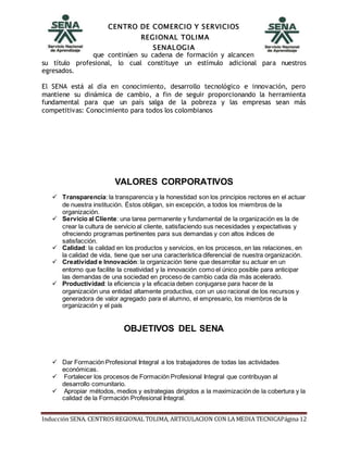 CENTRO DE COMERCIO Y SERVICIOS
REGIONAL TOLIMA
SENALOGIA
Inducción SENA. CENTROS REGIONAL TOLIMA, ARTICULACION CON LA MEDIA TECNICAPágina 12
que continúen su cadena de formación y alcancen
su título profesional, lo cual constituye un estímulo adicional para nuestros
egresados.
El SENA está al día en conocimiento, desarrollo tecnológico e innovación, pero
mantiene su dinámica de cambio, a fin de seguir proporcionando la herramienta
fundamental para que un país salga de la pobreza y las empresas sean más
competitivas: Conocimiento para todos los colombianos
VALORES CORPORATIVOS
 Transparencia: la transparencia y la honestidad son los principios rectores en el actuar
de nuestra institución. Éstos obligan, sin excepción, a todos los miembros de la
organización.
 Servicio al Cliente: una tarea permanente y fundamental de la organización es la de
crear la cultura de servicio al cliente, satisfaciendo sus necesidades y expectativas y
ofreciendo programas pertinentes para sus demandas y con altos índices de
satisfacción.
 Calidad: la calidad en los productos y servicios, en los procesos, en las relaciones, en
la calidad de vida, tiene que ser una característica diferencial de nuestra organización.
 Creatividad e Innovación: la organización tiene que desarrollar su actuar en un
entorno que facilite la creatividad y la innovación como el único posible para anticipar
las demandas de una sociedad en proceso de cambio cada día más acelerado.
 Productividad: la eficiencia y la eficacia deben conjugarse para hacer de la
organización una entidad altamente productiva, con un uso racional de los recursos y
generadora de valor agregado para el alumno, el empresario, los miembros de la
organización y el país
OBJETIVOS DEL SENA
 Dar Formación Profesional Integral a los trabajadores de todas las actividades
económicas.
 Fortalecer los procesos de Formación Profesional Integral que contribuyan al
desarrollo comunitario.
 Apropiar métodos, medios y estrategias dirigidos a la maximización de la cobertura y la
calidad de la Formación Profesional Integral.
 