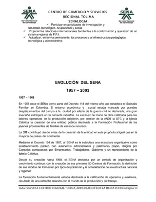 CENTRO DE COMERCIO Y SERVICIOS
REGIONAL TOLIMA
SENALOGIA
Inducción SENA. CENTROS REGIONAL TOLIMA, ARTICULACION CON LA MEDIA TECNICAPágina 13
 Participar en actividades de investigación y
desarrollo tecnológico, ocupacional y social
 Propiciar las relaciones internacionales tendientes a la conformación y operación de un
sistema regional de F.P.I.
 Actualizar, en forma permanente, los procesos y la infraestructura pedagógica,
tecnológica y administrativa
EVOLUCIÓN DEL SENA
1957 – 2003
1957 – 1968
En 1957 nace el SENA como parte del Decreto 118 del mismo año que establece el Subsidio
Familiar en Colombia. El entorno económico y social estaba marcado por grandes
desplazamientos del campo a la ciudad por efecto de la guerra civil no declarada, una gran
inversión extranjera en la naciente industria. La escasez de mano de obra calificada para las
labores operativas de la producción exigieron, por presión de la ANDI, la UTC y la Iglesia
Católica la creación de una entidad pública destinada a la Formación Profesional de los
jóvenes provenientes de familias de escasos recursos.
La OIT contribuyó desde antes de la creación de la entidad en este propósito al igual que en la
mayoría de países del continente.
Mediante el Decreto 164 de 1957, al SENA se le establece una estructura organizativa como
establecimiento público con autonomía administrativa y patrimonio propio, dirigida por
Consejos compuestos por Empresarios, Trabajadores, Gobierno y un representante de la
Iglesia Católica.
Desde su creación hasta 1968, el SENA atraviesa por un periodo de organización y
crecimiento continuo, con la creación de sus primeros 50 Centros de Formación, la definición
de sus modos de formación por tipos de población y la consolidación de su estructura nacional
y regional.
La formación fundamentalmente estaba destinada a la calificación de operarios y auxiliares,
resultado de una estrecha relación con el mundo de la producción y del trabajo.
 
