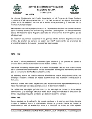 CENTRO DE COMERCIO Y SERVICIOS
REGIONAL TOLIMA
SENALOGIA
Inducción SENA. CENTROS REGIONAL TOLIMA, ARTICULACION CON LA MEDIA TECNICAPágina 14
1968 – 1974
La reforma Administrativa del Estado desarrollada por el Gobierno de Lleras Restrepo
convierte al SENA mediante el decreto 3123 de 1968 en entidad “encargada de cumplir la
política social del Gobierno Nacional en el ámbito de la promoción y la formación de los
recursos humanos del país”.
Mediante esta reforma el gobierno incorpora al Departamento Nacional de Planeación dentro
de los Consejos directivos de la institución y el Director General pasa a ser del nombramiento
directo del Presidente de la República con todas las implicaciones de índole política que de
ello se derivan.
Se presentan las primeras reacciones de los gremios ante los temores de politización de la
entidad. Se amplían los campos de acción del SENA incorporando los programas de
promoción profesional de mandos y la asesoría a las empresas.
1974 – 1982
En 1974 El recién posesionado Presidente López Michelsen y por primera vez desde la
creación del SENA releva al Director General Rodolfo Martínez Tono.
Desde ese momento y hasta la fecha el SENA ha ido perdiendo cada vez más su autonomía y
se ha convertido crecientemente en una de las entidades estratégicas del Gobierno Nacional
para el cumplimiento del Plan Nacional de Desarrollo.
Se diseñan y aplican los “nuevos métodos de formación” con un enfoque conductista y de
tecnología educativa centrada en medios autoformativos para masificar e individualizar la
formación.
El Banco Mundial hace oferta de préstamo para modernización del equipamiento técnico que
no se materializa por las excesivas implicaciones de control administrativo.
Se definen tres tecnologías para la institución: La tecnología de planeación, la tecnología
administrativa y la tecnología educativa dentro de un enfoque sistemático de articulación en
torno a proyectos pero que no operó sino que distanció estos tres campos.
1990 – 2000
Como resultado de la aplicación del modelo neoliberal y la apertura económica iniciada
durante el gobierno Barco y profundizada durante el gobierno Gaviria se planteó la
reestructuración total del Estado con miras a la reducción del mismo en todas aquellas
 