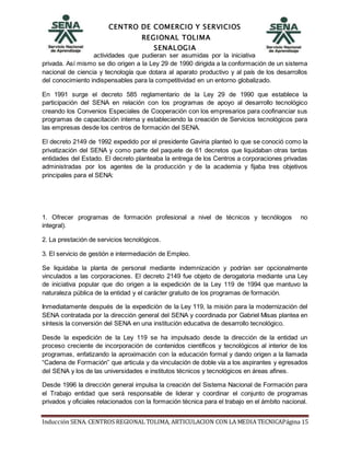 CENTRO DE COMERCIO Y SERVICIOS
REGIONAL TOLIMA
SENALOGIA
Inducción SENA. CENTROS REGIONAL TOLIMA, ARTICULACION CON LA MEDIA TECNICAPágina 15
actividades que pudieran ser asumidas por la iniciativa
privada. Así mismo se dio origen a la Ley 29 de 1990 dirigida a la conformación de un sistema
nacional de ciencia y tecnología que dotara al aparato productivo y al país de los desarrollos
del conocimiento indispensables para la competitividad en un entorno globalizado.
En 1991 surge el decreto 585 reglamentario de la Ley 29 de 1990 que establece la
participación del SENA en relación con los programas de apoyo al desarrollo tecnológico
creando los Convenios Especiales de Cooperación con los empresarios para coofinanciar sus
programas de capacitación interna y estableciendo la creación de Servicios tecnológicos para
las empresas desde los centros de formación del SENA.
El decreto 2149 de 1992 expedido por el presidente Gaviria planteó lo que se conoció como la
privatización del SENA y como parte del paquete de 61 decretos que liquidaban otras tantas
entidades del Estado. El decreto planteaba la entrega de los Centros a corporaciones privadas
administradas por los agentes de la producción y de la academia y fijaba tres objetivos
principales para el SENA:
1. Ofrecer programas de formación profesional a nivel de técnicos y tecnólogos no
integral).
2. La prestación de servicios tecnológicos.
3. El servicio de gestión e intermediación de Empleo.
Se liquidaba la planta de personal mediante indemnización y podrían ser opcionalmente
vinculados a las corporaciones. El decreto 2149 fue objeto de derogatoria mediante una Ley
de iniciativa popular que dio origen a la expedición de la Ley 119 de 1994 que mantuvo la
naturaleza pública de la entidad y el carácter gratuito de los programas de formación.
Inmediatamente después de la expedición de la Ley 119, la misión para la modernización del
SENA contratada por la dirección general del SENA y coordinada por Gabriel Misas plantea en
síntesis la conversión del SENA en una institución educativa de desarrollo tecnológico.
Desde la expedición de la Ley 119 se ha impulsado desde la dirección de la entidad un
proceso creciente de incorporación de contenidos científicos y tecnológicos al interior de los
programas, enfatizando la aproximación con la educación formal y dando origen a la llamada
“Cadena de Formación” que articula y da vinculación de doble vía a los aspirantes y egresados
del SENA y los de las universidades e institutos técnicos y tecnológicos en áreas afines.
Desde 1996 la dirección general impulsa la creación del Sistema Nacional de Formación para
el Trabajo entidad que será responsable de liderar y coordinar el conjunto de programas
privados y oficiales relacionados con la formación técnica para el trabajo en el ámbito nacional.
 