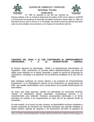 CENTRO DE COMERCIO Y SERVICIOS
REGIONAL TOLIMA
SENALOGIA
Inducción SENA. CENTROS REGIONAL TOLIMA, ARTICULACION CON LA MEDIA TECNICAPágina 16
En 1996 es expedida la Ley 344 que reordena las
finanzas públicas y allí es incluida la disposición de asignar el 20% de los ingresos del SENA
a la financiación de proyectos de desarrollo tecnológico productivo, dando origen en 1998 a la
Secretaría técnica para la Ciencia y la Tecnología, que desde la dirección general administra
estos recursos dirigidos a las empresas y con el apoyo de consultores externos.
CONVENIO DEL SENA Y EL DAS CONTRIBUIRÁ AL EMPRENDIMIENTO
EMPRESARIAL Y A LA READAPTACIÓN LABORAL
El Servicio Nacional de Aprendizaje - SENA y el Departamento Administrativo de
Seguridad - DAS, suscribieron un Convenio Marco Interadministrativo, que tiene por
objeto aunar esfuerzos en el diseño, desarrollo y puesta en marcha de programas de
capacitación, orientados a la aplicación de los beneficios señalados en la Ley 790 de
2002.
Esta estrategia contribuye de manera efectiva a los proyectos de ‘Emprendimiento
Empresarial’ y a la ‘Readaptación Laboral’ de los funcionarios y/o exfuncionarios del
DAS, que resulten desvinculados como consecuencia de la posible transformación de
esta entidad.
Se busca que estas personas, cuenten con alternativas de crecimiento personal,
mejoren su desempeño laboral, desarrollen competencias técnicas y de
emprendimiento para adelantar iniciativas empresariales individuales o en forma
asociativa de acuerdo a los requerimientos en cada una de las regiones donde se
encuentran.
En este sentido, en el marco de este convenio, se desarrollarán acciones orientadas a
diseñar programas de formación por demanda anticipada que permitan fortalecer el
talento humano; además de capacitar a los funcionarios del DAS en aspectos de
 