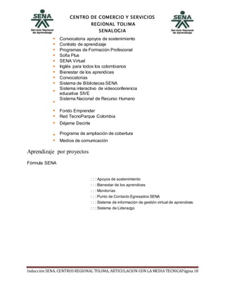 CENTRO DE COMERCIO Y SERVICIOS
REGIONAL TOLIMA
SENALOGIA
Inducción SENA. CENTROS REGIONAL TOLIMA, ARTICULACION CON LA MEDIA TECNICAPágina 18
Convocatoria apoyos de sostenimiento
Contrato de aprendizaje
Programas de Formación Profesional
Sofia Plus
SENA Virtual
Inglés para todos los colombianos
Bienestar de los aprendices
Convocatorias
Sistema de Bibliotecas SENA
Sistema interactivo de videoconferencia
educativa SIVE
Sistema Nacional de Recurso Humano
Fondo Emprender
Red TecnoParque Colombia
Déjame Decirte
Programa de ampliación de cobertura
Medios de comunicación
Aprendizaje por proyectos
Fórmula SENA
: : : Apoyos de sostenimiento
: : : Bienestar de los aprendices
: : : Monitorías
: : : Punto de Contacto Egresados SENA
: : : Sistema de información de gestión virtual de aprendices
: : : Sistema de Liderazgo
 