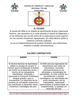 CENTRO DE COMERCIO Y SERVICIOS
REGIONAL TOLIMA
SENALOGIA
Inducción SENA. CENTROS REGIONAL TOLIMA, ARTICULACION CON LA MEDIA TECNICA Página 3
EL ESCUDO
El escudo del SENA es un símbolo de identificación de gran importancia
histórica, que representa en la rueda dentada el número de Regionales y
en los elementos que van del centro de la rueda hacia la parte superior,
los tres sectores económicos: Agropecuario, [el café] Industria (piñón) y
Comercio y servicios (caduceo)
Su uso es fundamentalmente de carácter heráldico, para distinciones,
medallas o escudos conmemorativos.
VALORES CORPORATIVOS
MISIÓN VISIÓN
El Servicio Nacional de Aprendizaje
(SENA) se encarga de cumplir la
función que le corresponde al Estado
de invertir en el desarrollo social y
técnico de los trabajadores
colombianos, ofreciendo y
ejecutando la Formación Profesional
Integral gratuita, para la
incorporación y el desarrollo de las
personas en actividades productivas
que contribuyan al desarrollo social,
económico y tecnológico del país.
El SENA será una organización de
conocimiento para todos los
colombianos, innovando
permanentemente en sus
estrategias y metodologías de
aprendizaje, en total acuerdo con
las tendencias y cambios
tecnológicos y las necesidades del
sector empresarial y de los
trabajadores, impactando
positivamente la productividad, la
competitividad, la equidad y el
desarrollo del país
 