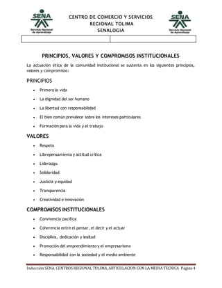 CENTRO DE COMERCIO Y SERVICIOS
REGIONAL TOLIMA
SENALOGIA
Inducción SENA. CENTROS REGIONAL TOLIMA, ARTICULACION CON LA MEDIA TECNICA Página 4
PRINCIPIOS, VALORES Y COMPROMISOS INSTITUCIONALES
La actuación ética de la comunidad institucional se sustenta en los siguientes principios,
valores y compromisos:
PRINCIPIOS
 Primero la vida
 La dignidad del ser humano
 La libertad con responsabilidad
 El bien común prevalece sobre los intereses particulares
 Formación para la vida y el trabajo
VALORES
 Respeto
 Librepensamiento y actitud crítica
 Liderazgo
 Solidaridad
 Justicia y equidad
 Transparencia
 Creatividad e innovación
COMPROMISOS INSTITUCIONALES
 Convivencia pacífica
 Coherencia entre el pensar, el decir y el actuar
 Disciplina, dedicación y lealtad
 Promoción del emprendimiento y el empresarismo
 Responsabilidad con la sociedad y el medio ambiente
 