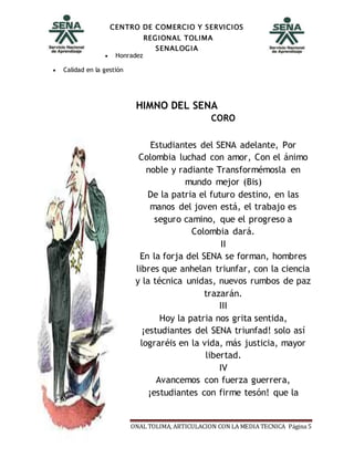 CENTRO DE COMERCIO Y SERVICIOS
REGIONAL TOLIMA
SENALOGIA
Inducción SENA. CENTROS REGIONAL TOLIMA, ARTICULACION CON LA MEDIA TECNICA Página 5
 Honradez
 Calidad en la gestión
HIMNO DEL SENA
CORO
Estudiantes del SENA adelante, Por
Colombia luchad con amor, Con el ánimo
noble y radiante Transformémosla en
mundo mejor (Bis)
De la patria el futuro destino, en las
manos del joven está, el trabajo es
seguro camino, que el progreso a
Colombia dará.
II
En la forja del SENA se forman, hombres
libres que anhelan triunfar, con la ciencia
y la técnica unidas, nuevos rumbos de paz
trazarán.
III
Hoy la patria nos grita sentida,
¡estudiantes del SENA triunfad! solo así
lograréis en la vida, más justicia, mayor
libertad.
IV
Avancemos con fuerza guerrera,
¡estudiantes con firme tesón! que la
 