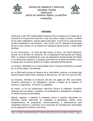 CENTRO DE COMERCIO Y SERVICIOS
REGIONAL TOLIMA
SENALOGIA
Inducción SENA. CENTROS REGIONAL TOLIMA, ARTICULACION CON LA MEDIA TECNICA Página 6
patria en nosotros espera, su pacífica
revolución.
HISTORIA
Transcurría el año 1957 cuando Rodolfo Martínez Tono se embarcó en el sueño que se
convertiría en la que sería la obra de su vida. Ese sueño, recogía, en parte, un anhelo
de las clases trabajadores, quienes algunos años antes, a través de las organizaciones
sociales constituidas en ese entonces, como la UTC y la CTC, plantearon la necesidad
de que el país contara con un instituto de enseñanza laboral técnica, a estilo SENAI
del Brasil.
En una conversación, a la orilla del lago Leman, en Suiza, con Francis Blanchard,
director de la División de Formación, de la Organización Internacional del Trabajo
(OIT), se planteó la posibilidad de crear una organización descentralizada del Estado
y con financiación autónoma. El proyecto tomó forma en la mente de Martínez, quien
lo expuso ante el entonces Ministro de Trabajo, Raimundo Emiliani Román.
La iniciativa, defendida en un intenso debate ante el Consejo de Ministros y revisada
por un comité asesor, fue aprobada.
Así, el SENA nació durante el Gobierno de la Junta Militar, posterior a la renuncia del
General Gustavo Rojas Pinilla, mediante el Decreto-Ley 118, del 21 de junio de 1957.
Sus funciones, definidas en el Decreto 164 del 6 de agosto de 1957, eran brindar
formación profesional a los trabajadores, jóvenes y adultos de la industria, el
comercio, la agricultura, la minería y la ganadería.
Así mismo, su fin era proporcionar instrucción técnica al empleado, formación
acelerada para los adultos y ayudarles a los empleadores y trabajadores a establecer
un sistema nacional de aprendizaje.
Además, organizar y mantener la enseñanza teórica y práctica relacionada con
diferentes oficios; seleccionar los candidatos al aprendizaje; realizar cursos
complementarios de preparación, perfeccionamiento y adiestramiento para
trabajadores técnicos; y contribuir con el desarrollo de investigaciones relacionadas
con la organización científica, entre otras.
 