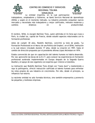 CENTRO DE COMERCIO Y SERVICIOS
REGIONAL TOLIMA
SENALOGIA
Inducción SENA. CENTROS REGIONAL TOLIMA, ARTICULACION CON LA MEDIA TECNICA Página 7
La entidad tripartita, en la cual participarían
trabajadores, empleadores y Gobierno, se llamó Servicio Nacional de Aprendizaje
(SENA) y surgió en el momento indicado. La industria pretendía conquistar nuevos
mercados y necesitaba más trabajadores y mejor calificados, métodos modernos y
cambios drásticos en la productividad.
El nombre, SENA, lo escogió Martínez Tono, quien admiraba el río Sena que cruza a
París, la ciudad luz, capital de Francia, donde estudió aspectos relacionados con la
formación profesional.
Antes de cumplir 30 años, Rodolfo Martínez, convirtió su tesis de grado, "La
Formación Profesional en el Marco de una Política de Empleo", en el SENA, institución
a la cual estuvo vinculado durante 17 años, desde su creación en 1957, hasta el
cambio de dirección propuesto por el presidente Alfonso López Michelsen en 1974.
Estaba convencido de que sin capacitación del talento humano no habría desarrollo.
Por eso aprovechó las becas de la O.I.T. para conocer las experiencias en formación
profesional acelerada implementadas en Europa después de la Segunda Guerra
Mundial y el apoyo de ese organismo con expertos que vinieron a Colombia.
La institución que Rodolfo Martínez Tono dirigió con “mano dura” y manteniendo a
raya la politiquería, ofreció instrucción calificada al talento humano para enfrentar
los retos propios de una industria en crecimiento. Por ello, desde el principio, su
influencia fue notoria.
La naciente entidad no solo formaba técnicos, sino también empresarios y promovía
las pequeñas y medianas empresas.
 