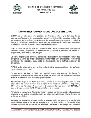 CENTRO DE COMERCIO Y SERVICIOS
REGIONAL TOLIMA
SENALOGIA
Inducción SENA. CENTROS REGIONAL TOLIMA, ARTICULACION CON LA MEDIA TECNICA Página 8
CONOCIMIENTO PARA TODOS LOS COLOMBIANOS
El SENA es un establecimiento público, con financiamiento propio derivado de los
aportes parafiscales de los empresarios, que ofrece instrucción gratuita a millones de
personas que se benefician con programas de formación complementaria y titulada y
jalona el desarrollo tecnológico para que las empresas del país sean altamente
productivas y competitivas en los mercados globalizados.
Busca la capacitación técnica del recurso humano; forma personas para vincularlas al
mercado laboral, empleadas o subempleadas, y realiza actividades de desarrollo
empresarial, comunitario y tecnológico.
La oferta regular para técnicos, tecnólogos y trabajadores especializados incluye 522
programas y tiene 56 mesas sectoriales, conformadas por empresarios de diversos
sectores de la producción que, junto con los expertos de la institución diseñan los
programas.
El SENA se ha adaptado a los cambios en las tendencias demográficas y tecnológicas
para optimizar su función.
Durante estos 50 años el SENA se consolidó como una entidad de formación
profesional y extendió sus servicios a todos los municipios de Colombia mediante
alianzas estratégicas con alcaldes y gobernadores.
Actualmente, llega a los 1099 municipios, incluso a los más alejados, con una red
corporativa de comunicaciones que comprende la Dirección General, 33 Regionales,
115 Centros de Formación Profesional y 45 aulas móviles con acceso a INTERNET, el
cual se brinda con más de 15.000 computadores conectados.
Fortaleció su esquema de formación con un enfoque por competencias laborales para
adaptarse a los parámetros establecidos por otras instituciones de educación superior
y técnica mundiales.
Mediante sus programas Jóvenes Rurales y Jóvenes en Acción, estimula el empleo y la
generación de riqueza del sector agropecuario; a través del Fondo Emprender y del
Sistema Nacional de Incubación de Empresas, refuerza la estrategia del Gobierno
 