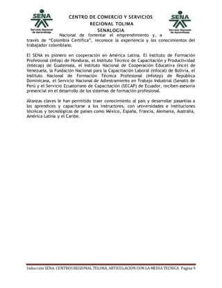 CENTRO DE COMERCIO Y SERVICIOS
REGIONAL TOLIMA
SENALOGIA
Inducción SENA. CENTROS REGIONAL TOLIMA, ARTICULACION CON LA MEDIA TECNICA Página 9
Nacional de fomentar el emprendimiento y, a
través de “Colombia Certifica”, reconoce la experiencia y los conocimientos del
trabajador colombiano.
El SENA es pionero en cooperación en América Latina. El Instituto de Formación
Profesional (Infop) de Honduras, el Instituto Técnico de Capacitación y Productividad
(Intecap) de Guatemala, el Instituto Nacional de Cooperación Educativa (Ince) de
Venezuela, la Fundación Nacional para la Capacitación Laboral (Infocal) de Bolivia, el
Instituto Nacional de Formación Técnica Profesional (Infotep) de República
Dominicana, el Servicio Nacional de Adiestramiento en Trabajo Industrial (Senati) de
Perú y el Servicio Ecuatoriano de Capacitación (SECAP) de Ecuador, reciben asesoría
presencial en el desarrollo de los sistemas de formación profesional.
Alianzas claves le han permitido traer conocimiento al país y desarrollar pasantías a
los aprendices y capacitarse a los instructores, con universidades e instituciones
técnicas y tecnológicas de países como México, España, Francia, Alemania, Australia,
América Latina y el Caribe.
 