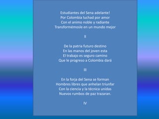 Estudiantes del Sena adelante!Por Colombia luchad por amor Con el animo noble y radiante Transformémosle en un mundo mejor llDe la patria futuro destino En las manos del joven esta El trabajo es seguro camino Que le progreso a Colombia dará lllEn la forja del Sena se formanHombres libres que anhelan triunfarCon la ciencia y la técnica unidas Nuevos rumbos de paz trazaran.lV