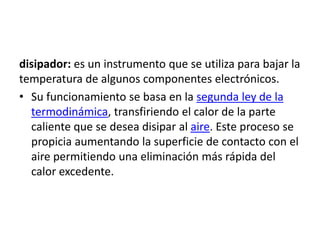 disipador: es un instrumento que se utiliza para bajar la
temperatura de algunos componentes electrónicos.
• Su funcionamiento se basa en la segunda ley de la
termodinámica, transfiriendo el calor de la parte
caliente que se desea disipar al aire. Este proceso se
propicia aumentando la superficie de contacto con el
aire permitiendo una eliminación más rápida del
calor excedente.
 