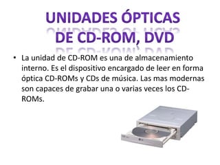 • La unidad de CD-ROM es una de almacenamiento
interno. Es el dispositivo encargado de leer en forma
óptica CD-ROMs y CDs de música. Las mas modernas
son capaces de grabar una o varias veces los CD-
ROMs.
 