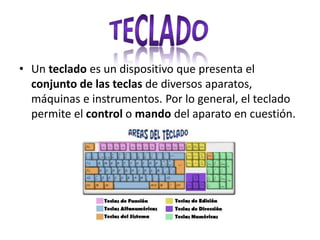 • Un teclado es un dispositivo que presenta el
conjunto de las teclas de diversos aparatos,
máquinas e instrumentos. Por lo general, el teclado
permite el control o mando del aparato en cuestión.
 