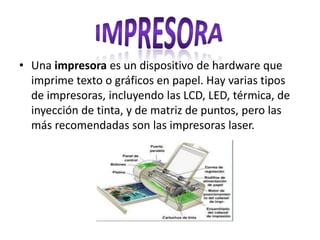 • Una impresora es un dispositivo de hardware que
imprime texto o gráficos en papel. Hay varias tipos
de impresoras, incluyendo las LCD, LED, térmica, de
inyección de tinta, y de matriz de puntos, pero las
más recomendadas son las impresoras laser.
 