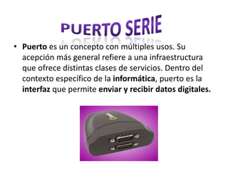 • Puerto es un concepto con múltiples usos. Su
acepción más general refiere a una infraestructura
que ofrece distintas clases de servicios. Dentro del
contexto específico de la informática, puerto es la
interfaz que permite enviar y recibir datos digitales.
 