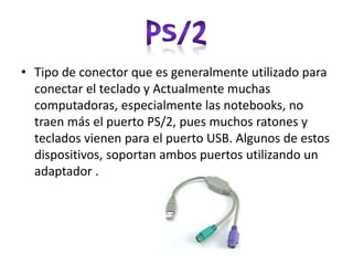 • Tipo de conector que es generalmente utilizado para
conectar el teclado y Actualmente muchas
computadoras, especialmente las notebooks, no
traen más el puerto PS/2, pues muchos ratones y
teclados vienen para el puerto USB. Algunos de estos
dispositivos, soportan ambos puertos utilizando un
adaptador .
 