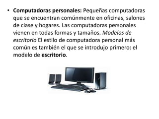 • Computadoras personales: Pequeñas computadoras
que se encuentran comúnmente en oficinas, salones
de clase y hogares. Las computadoras personales
vienen en todas formas y tamaños. Modelos de
escritorio El estilo de computadora personal más
común es también el que se introdujo primero: el
modelo de escritorio.
 