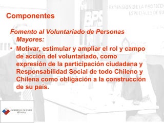Componentes Fomento al Voluntariado de Personas Mayores: Motivar, estimular y ampliar el rol y campo de acción del voluntariado, como expresión de la participación ciudadana y Responsabilidad Social de todo Chileno y Chilena como obligación a la construcción de su país. 