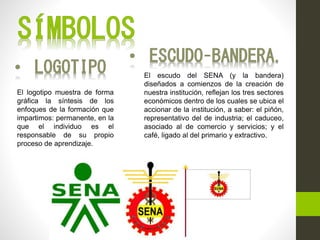 El escudo del SENA (y la bandera)
diseñados a comienzos de la creación de
nuestra institución, reflejan los tres sectores
económicos dentro de los cuales se ubica el
accionar de la institución, a saber: el piñón,
representativo del de industria; el caduceo,
asociado al de comercio y servicios; y el
café, ligado al del primario y extractivo.
El logotipo muestra de forma
gráfica la síntesis de los
enfoques de la formación que
impartimos: permanente, en la
que el individuo es el
responsable de su propio
proceso de aprendizaje.
 