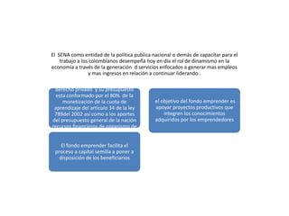 El SENA como entidad de la política publica nacional o demás de capacitar para el
    trabajo a los colombianos desempeña hoy en día el rol de dinamismo en la
economía a través de la generación d servicios enfocados a generar mas empleos
                 y mas ingresos en relación a continuar liderando .
El fondo de emprender se rige por el
 derecho privado y su presupuesto
  esta conformado por el 80% de la
     monetización de la cuota de             el objetivo del fondo emprender es
 aprendizaje del articulo 34 de la ley       apoyar proyectos productivos que
 789del 2002 así como a los aportes              integren los conocimientos
del presupuesto general de la nación         adquiridos por los emprendedores
recursos financieros de organismo de
            cooperación .

    El fondo emprender facilita el
 proceso a capital semilla a poner a
   disposición de los beneficiarios
 