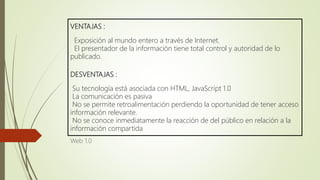 VENTAJAS :
Exposición al mundo entero a través de Internet.
El presentador de la información tiene total control y autoridad de lo
publicado.
DESVENTAJAS :
Su tecnología está asociada con HTML, JavaScript 1.0
La comunicación es pasiva
No se permite retroalimentación perdiendo la oportunidad de tener acceso
información relevante.
No se conoce inmediatamente la reacción de del público en relación a la
información compartida
Web 1.0
 