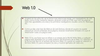 Web 1.0
 Empezó en los años 60, de la forma más básica que existe, con navegadores de solo
texto, como ELISA, bastante rápidos, después surgió el HTML que hizo las páginas
web más agradables a la vista y los primeros navegadores visuales como IE, Nestcape,
etc.
 Como ya dije, este tipo de Web es de solo lectura, donde el usuario no puede
interactuar con el contenido de la página, estando totalmente limitado a lo que el
Webmaster sube a la página web.
 Web 1.0 es una frase que se refiere a un estado de la World Wide Web, y cualquier
página web diseñada con un estilo anterior del fenómeno de la Web 2.0. Además, es
la forma más fácil en el sentido del término Web 1.0 cuando es usada en relación a
término Web 2.0, para comparar los dos y mostrar ejemplos de cada uno.
 