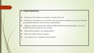 .
 CARACTERÍSTICAS:
 - Presencia informativa y accesible a través de la red.
 - Internet se convierte en un servidor de conocimiento estático de acceso limitado
por razones técnicas, económicas y geográficas.
 - Páginas creadas a partir del código HTMl difícilmente actualizables y con nula
interacción del usuario en las mismas.
 - Sitios direccionales y no colaborativos
 - Discurso lineal: emisor-receptor
 - Los usuarios son “lectores consumidores”
 