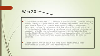Web 2.0
 Es una evaluación de la web 1.0. El término fue acuñado por Tim O'Reilly en 2004 y se
refiere a una segunda generación de Web basada en comunidades de usuarios y una
gama especial de servicios, como las redes sociales, los blogs o las wikis que
fomentan la colaboración y el intercambio ágil de información entre los usuarios
donde el estaticismo de las páginas se transformar en una matriz de interacción del
usuario con la Red De esta forma, aplicaciones como Google, Wikipedia, Ebay,
Youtube, Blogger, Emule, etc, tienen en común que su principal activo es el usuario.
De esta manera, a mayor número de usuarios aumenta el valor del sitio y su
contenido.
 Es decir, los sitios Web 2.0 actúan más como puntos de encuentro, o webs
dependientes de usuarios, que como webs tradicionales
 