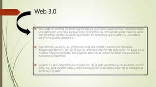 Web 3.0
 Esta web no termina de tener significado ya que varios expertos han intentado darle
una definición concreta aunque estos conceptos no concuerdan para nada los unos
con los otros, es más, lo único que tienen en común es que la web 3.0 va unida a
veces con la web semántica.
 Este término se acuño en 2001 en un artículo científico escrito por American
Boauthored Berners-Lee en el que se describía este tipo de web como un lugar en el
cual las máquinas pueden leer páginas web con la misma facilidad con la que los
humanos lo hacemos.
 La web 3.0 se fundamenta en el colectivo de la web semántica y, de acuerdo con los
expertos, está caracterizada y aprovisionada por la acertada unión de la Inteligencia
Artificial y la Web
 