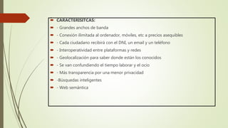 . CARACTERÍSITCAS:
 - Grandes anchos de banda
 - Conexión ilimitada al ordenador, móviles, etc a precios asequibles
 - Cada ciudadano recibirá con el DNI, un email y un teléfono
 - Interoperatividad entre plataformas y redes
 - Geolocalización para saber donde están los conocidos
 - Se van confundiendo el tiempo laborar y el ocio
 - Más transparencia por una menor privacidad
 -Búsquedas inteligentes
 - Web semántica
 