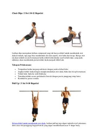 Chair Dips | 3 Set 10-12 Repetisi
Latihan dips merupakan latihan compound yang tak hanya efektif untuk membentuk otot
dada di rumah, tapi juga bisa membentuk otot lain seperti, otot bahu dan tricep. Ketiga otot
ini akan terlatih secara bersamaan ketika tubuh terkontraksi saat berlatih dips, yang pada
akhirnya akan membentuk postur tubuh Anda menjadi lebih baik.
Tahapan Pelaksanaan:
 Tempatkan kedua tangan pada kursi dengan jarak selebar bahu
 Angkat tubuh Anda dengan mengkontraksikan otot dada, bahu dan tricep bersamaan
 Tekuk lutut Anda ke arah belakang
 Turunkan tubuh secara perlahan ke bawah dengan posisi punggung tetap lurus
 Kembali ke posisi semula.
Pull Up | 3 Set 8-10 Repetisi
Selain efektif untuk membentuk otot dada, latihan pull up juga dapat melatih otot Latissimus
dorsi atau otot punggung bagian bawah yang dapat memberikan kesan V-shape body.
 