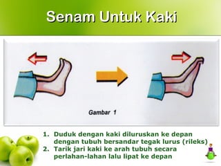 Senam Untuk KakiSenam Untuk Kaki
1. Duduk dengan kaki diluruskan ke depan
dengan tubuh bersandar tegak lurus (rileks)
2. Tarik jari kaki ke arah tubuh secara
perlahan-lahan lalu lipat ke depan
 