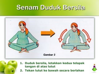 1. Duduk bersila, letakkan kedua telapak
tangan di atas lutut
2. Tekan lutut ke bawah secara berlahan
Senam Duduk BersilaSenam Duduk Bersila
 