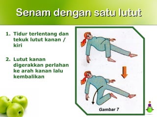 1. Tidur terlentang dan
tekuk lutut kanan /
kiri
2. Lutut kanan
digerakkan perlahan
ke arah kanan lalu
kembalikan
Senam dengan satu lututSenam dengan satu lutut
 