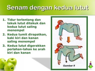 1. Tidur terlentang dan
tekuk lutut ditekuk dan
kedua lutut saling
menempel
2. Kedua tumit dirapatkan,
kaki kiri dan kanan
saling menempel
3. Kedua lutut digerakkan
perlahan-lahan ke arah
kiri dan kanan
Senam dengan kedua lututSenam dengan kedua lutut
 