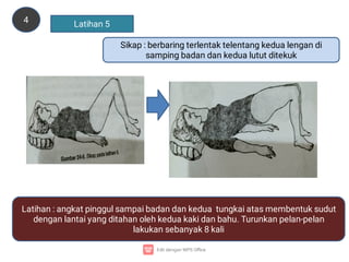 4 Latihan 5
Sikap : berbaring terlentak telentang kedua lengan di
samping badan dan kedua lutut ditekuk
Latihan : angkat pinggul sampai badan dan kedua tungkai atas membentuk sudut
dengan lantai yang ditahan oleh kedua kaki dan bahu. Turunkan pelan-pelan
lakukan sebanyak 8 kali
 