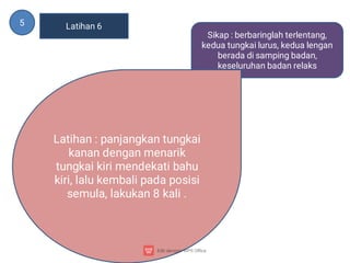 5 Latihan 6
Sikap : berbaringlah terlentang,
kedua tungkai lurus, kedua lengan
berada di samping badan,
keseluruhan badan relaks
Latihan : panjangkan tungkai
kanan dengan menarik
tungkai kiri mendekati bahu
kiri, lalu kembali pada posisi
semula, lakukan 8 kali .
 