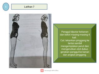 6 Latihan 7
Panggul diputar kekanan
dan kekiri masing-masing 4
kali .
Cat: tekankan pinggang ke
lantai sambil
mengempiskan perut dan
mengerutkan otot dubur,
gerakan panggul ke kanan
dan angkat pinggang.
 