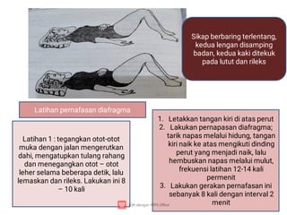 Latihan pernafasan diafragma
Sikap berbaring terlentang,
kedua lengan disamping
badan, kedua kaki ditekuk
pada lutut dan rileks
Latihan 1 : tegangkan otot-otot
muka dengan jalan mengerutkan
dahi, mengatupkan tulang rahang
dan menegangkan otot – otot
leher selama beberapa detik, lalu
lemaskan dan rileks. Lakukan ini 8
– 10 kali
1.
2.
3.
Letakkan tangan kiri di atas perut
Lakukan pernapasan diafragma;
tarik napas melalui hidung, tangan
kiri naik ke atas mengikuti dinding
perut yang menjadi naik, lalu
hembuskan napas melalui mulut,
frekuensi latihan 12-14 kali
permenit
Lakukan gerakan pernafasan ini
sebanyak 8 kali dengan interval 2
menit
 