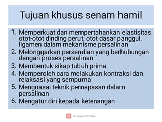 Tujuan khusus senam hamil
1.
2.
3.
4.
5.
6.
Memperkuat dan mempertahankan elastisitas
otot-otot dinding perut, otot dasar panggul,
ligamen dalam mekanisme persalinan
Melonggarkan persendian yang berhubungan
dengan proses persalinan
Membentuk sikap tubuh prima
Memperoleh cara melakukan kontraksi dan
relaksasi yang sempurna
Menguasai teknik pernapasan dalam
persalinan
Mengatur diri kepada ketenangan
 