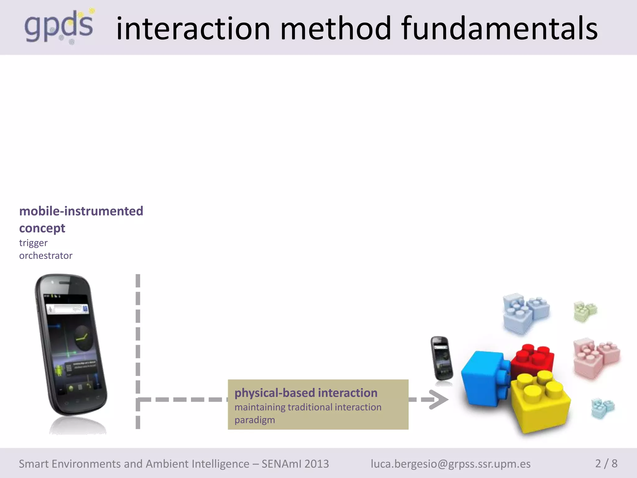 interaction method fundamentals



mobile-instrumented
concept
trigger
orchestrator




                                       physical-based interaction
                                       maintaining traditional interaction
                                       paradigm



Smart Environments and Ambient Intelligence – SENAmI 2013              luca.bergesio@grpss.ssr.upm.es   2/8
 