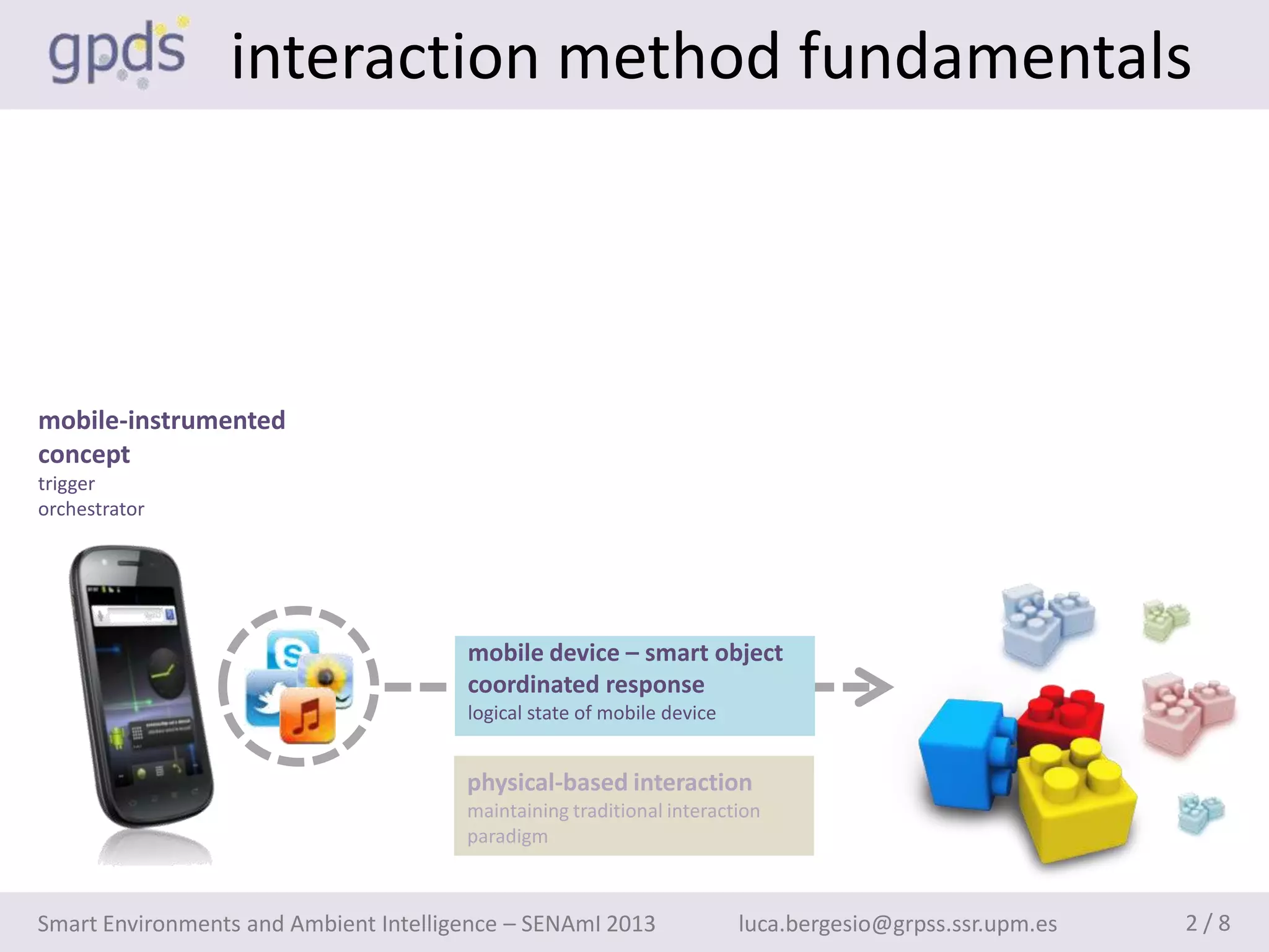 interaction method fundamentals



mobile-instrumented
concept
trigger
orchestrator




                                       mobile device – smart object
                                       coordinated response
                                       logical state of mobile device


                                       physical-based interaction
                                       maintaining traditional interaction
                                       paradigm



Smart Environments and Ambient Intelligence – SENAmI 2013               luca.bergesio@grpss.ssr.upm.es   2/8
 